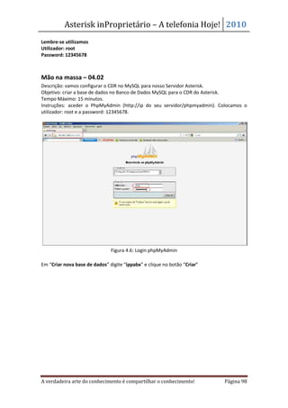 Asterisk inProprietário – A telefonia Hoje! 2010
Lembre-se utilizamos
Utilizador: root
Password: 12345678



Mão na massa – 04.02
Descrição: vamos configurar o CDR no MySQL para nosso Servidor Asterisk.
Objetivo: criar a base de dados no Banco de Dados MySQL para o CDR do Asterisk.
Tempo Máximo: 15 minutos.
Instruções: aceder o PhpMyAdmin (http://ip do seu servidor/phpmyadmin). Colocamos o
utilizador: root e a password: 12345678.




                               Figura 4.6: Login phpMyAdmin

Em “Criar nova base de dados” digite “ippabx” e clique no botão “Criar”




A verdadeira arte do conhecimento é compartilhar o conhecimento!          Página 98
 