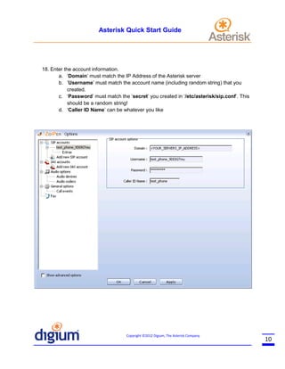 Asterisk Quick Start Guide

18. Enter the account information.
a. ‘Domain’ must match the IP Address of the Asterisk server
b. ‘Username’ must match the account name (including random string) that you
created.
c. ‘Password’ must match the ‘secret’ you created in ‘/etc/asterisk/sip.conf’. This
should be a random string!
d. ‘Caller ID Name’ can be whatever you like

Copyright ©2012 Digium, The Asterisk Company

10

 