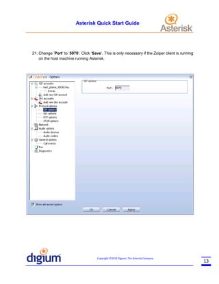 Asterisk Quick Start Guide

21. Change ‘Port’ to ‘5070’. Click ‘Save’. This is only necessary if the Zoiper client is running
on the host machine running Asterisk.

Copyright ©2012 Digium, The Asterisk Company

13

 
