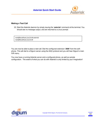 Asterisk Quick Start Guide

Making a Test Call
22. Start the Asterisk daemon by simply issuing the ‘asterisk’ command at the terminal. You
should see no message output, and are returned to a Linux prompt:

root@localhost:/usr/src# asterisk
root@localhost:/usr/src#

You are now be able to place a test call. Dial the configured extension ‘2600’ from the softphone. This will dial to a Digium server using the IAX2 protocol and you will hear Digium’s main
IVR menu.
You now have a running Asterisk server and a configured phone, as well as sample
configuration. The extent of what you can do with Asterisk is only limited by your imagination!

Copyright ©2012 Digium, The Asterisk Company

14

 