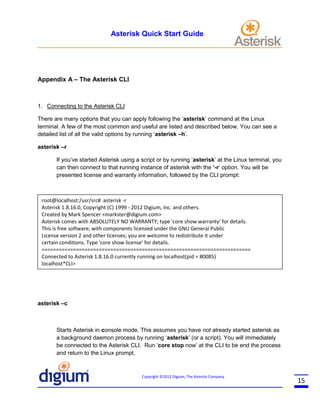 Asterisk Quick Start Guide

Appendix A – The Asterisk CLI

1. Connecting to the Asterisk CLI
There are many options that you can apply following the ‘asterisk’ command at the Linux
terminal. A few of the most common and useful are listed and described below. You can see a
detailed list of all the valid options by running ‘asterisk –h’.
asterisk –r
If you’ve started Asterisk using a script or by running ‘asterisk’ at the Linux terminal, you
can then connect to that running instance of asterisk with the ‘-r’ option. You will be
presented license and warranty information, followed by the CLI prompt:

root@localhost:/usr/src# asterisk -r
Asterisk 1.8.16.0, Copyright (C) 1999 - 2012 Digium, Inc. and others.
Created by Mark Spencer <markster@digium.com>
Asterisk comes with ABSOLUTELY NO WARRANTY; type 'core show warranty' for details.
This is free software, with components licensed under the GNU General Public
License version 2 and other licenses; you are welcome to redistribute it under
certain conditions. Type 'core show license' for details.
=========================================================================
Connected to Asterisk 1.8.16.0 currently running on localhost(pid = 80085)
localhost*CLI>

asterisk –c

Starts Asterisk in console mode. This assumes you have not already started asterisk as
a background daemon process by running ‘asterisk’ (or a script). You will immediately
be connected to the Asterisk CLI. Run ‘core stop now’ at the CLI to be end the process
and return to the Linux prompt.

Copyright ©2012 Digium, The Asterisk Company

15

 
