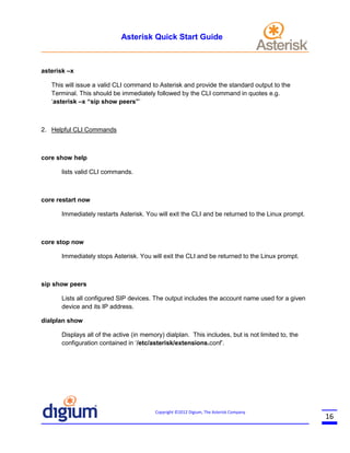 Asterisk Quick Start Guide

asterisk –x
This will issue a valid CLI command to Asterisk and provide the standard output to the
Terminal. This should be immediately followed by the CLI command in quotes e.g.
‘asterisk –x “sip show peers”’

2. Helpful CLI Commands

core show help
lists valid CLI commands.

core restart now
Immediately restarts Asterisk. You will exit the CLI and be returned to the Linux prompt.

core stop now
Immediately stops Asterisk. You will exit the CLI and be returned to the Linux prompt.

sip show peers
Lists all configured SIP devices. The output includes the account name used for a given
device and its IP address.
dialplan show
Displays all of the active (in memory) dialplan. This includes, but is not limited to, the
configuration contained in ‘/etc/asterisk/extensions.conf’.

Copyright ©2012 Digium, The Asterisk Company

16

 