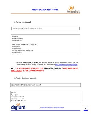 Asterisk Quick Start Guide

10. Repeat for ‘sip.conf:

root@localhost:/etc/asterisk# gedit sip.conf

[general]
context=default
allowguest=no
[test_phone_<RANDOM_STRING_1>]
type=friend
host=dynamic
secret= <RANDOM_STRING_2>
context=demo

11. Replace ‘<RANDOM_STRING_X>’ with an actual randomly generated string. You can
create these random strings of letters and numbers at http://www.random.org/strings/

NOTE: IF YOU DO NOT REPLACE THE <RANDOM_STRING> YOUR MACHINE IS
VERY LIKELY TO BE COMPROMISED!!

12. Finally, Configure ‘iax.conf’:

root@localhost:/etc/asterisk# gedit iax.conf

[demo]
type=peer
username=asterisk
secret=supersecret
host=216.207.245.47

Copyright ©2012 Digium, The Asterisk Company

6

 