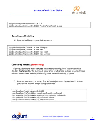 Asterisk Quick Start Guide

root@localhost:/usr/src# cd /asterisk-1.8.16.0
root@localhost:/usr/src/asterisk-1.8.16.0# ./contrib/scripts/install_prereq

Compiling and Installing
6. Issue each of these commands in sequence:

root@localhost:/usr/src/asterisk-1.8.16.0# ./configure
root@localhost:/usr/src/asterisk-1.8.16.0# make
root@localhost:/usr/src/asterisk-1.8.16.0# make install
root@localhost:/usr/src/asterisk-1.8.16.0# make samples

Configuring Asterisk (demo config)
The previous command ‘make samples’ created sample configuration files in the default
directory ‘/etc/asterisk/’. The commands below show how to create backups of some of these
files and how to create new simplified configuration for demo or testing purposes.

7. Issue each command as shown. The ‘mv’ (move) command is used here to rename
(backup) the provided sample configuration files:

root@localhost:/user/src/asterisk-1.8.16.0#
root@localhost:/etc/asterisk# mv modules.conf modules.conf.sample
root@localhost:/etc/asterisk# mv extensions.conf extensions.conf.sample
root@localhost:/etc/asterisk# mv sip.conf sip.conf.sample
root@localhost:/etc/asterisk# mv iax.conf iax.conf.sample

Copyright ©2012 Digium, The Asterisk Company

4

 