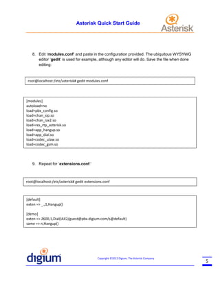 Asterisk Quick Start Guide

8. Edit ‘modules.conf’ and paste in the configuration provided. The ubiquitous WYSYWG
editor ‘gedit’ is used for example, although any editor will do. Save the file when done
editing:

root@localhost:/etc/asterisk# gedit modules.conf

[modules]
autoload=no
load=pbx_config.so
load=chan_sip.so
Getting Help
load=chan_iax2.so
load=res_rtp_asterisk.so
load=app_hangup.so
load=app_dial.so
load=codec_ulaw.so
load=codec_gsm.so

9. Repeat for ‘extensions.conf:’

root@localhost:/etc/asterisk# gedit extensions.conf

[default]
exten => _.,1,Hangup()
[demo]
exten => 2600,1,Dial(IAX2/guest@pbx.digium.com/s@default)
same => n,Hangup()

Copyright ©2012 Digium, The Asterisk Company

5

 