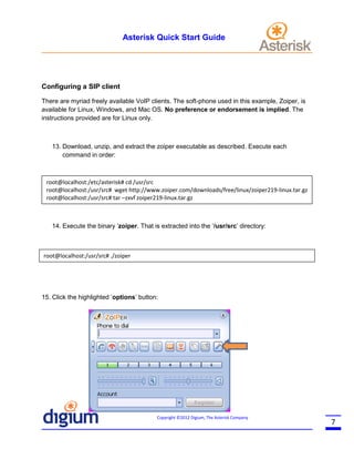 Asterisk Quick Start Guide

Configuring a SIP client
There are myriad freely available VoIP clients. The soft-phone used in this example, Zoiper, is
available for Linux, Windows, and Mac OS. No preference or endorsement is implied. The
instructions provided are for Linux only.

13. Download, unzip, and extract the zoiper executable as described. Execute each
command in order:

root@localhost:/etc/asterisk# cd /usr/src
root@localhost:/usr/src# wget http://www.zoiper.com/downloads/free/linux/zoiper219-linux.tar.gz
root@localhost:/usr/src# tar –zxvf zoiper219-linux.tar.gz

14. Execute the binary ‘zoiper. That is extracted into the ‘/usr/src’ directory:

root@localhost:/usr/src# ./zoiper

15. Click the highlighted ‘options’ button:

Copyright ©2012 Digium, The Asterisk Company

7

 