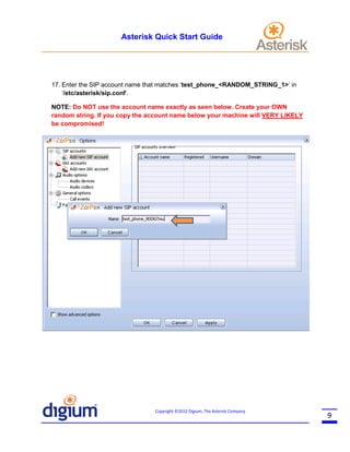 Asterisk Quick Start Guide

17. Enter the SIP account name that matches ‘test_phone_<RANDOM_STRING_1>’ in
‘/etc/asterisk/sip.conf’.
NOTE: Do NOT use the account name exactly as seen below. Create your OWN
random string. If you copy the account name below your machine will VERY LIKELY
be compromised!

Copyright ©2012 Digium, The Asterisk Company

9

 