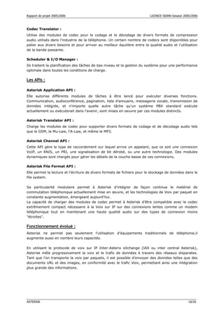 Rapport de projet 2005/2006                                               LICENCE ISDRN Session 2005/2006



Codec Translator :
Utilise des modules de codec pour le codage et le décodage de divers formats de compression
audio utilisés dans l'industrie de la téléphonie. Un certain nombre de codecs sont disponibles pour
palier aux divers besoins et pour arriver au meilleur équilibre entre la qualité audio et l'utilisation
de la bande passante.

Scheduler & I/O Manager :
Ils traitent la planification des tâches de bas niveau et la gestion du système pour une performance
optimale dans toutes les conditions de charge.

Les APIs :

Asterisk Application API :
Elle autorise différents modules de tâches à être lancé pour exécuter diverses fonctions.
Communication, audioconférence, pagination, liste d'annuaire, messagerie vocale, transmission de
données intégrée, et n'importe quelle autre tâche qu'un système PBX standard exécute
actuellement ou exécuterait dans l'avenir, sont mises en oeuvre par ces modules distincts.

Asterisk Translator API :
Charge les modules de codec pour supporter divers formats de codage et de décodage audio tels
que le GSM, la Mu-Law, l'A-Law, et même le MP3.

Asterisk Channel API :
Cette API gère le type de raccordement sur lequel arrive un appelant, que ce soit une connexion
VoIP, un RNIS, un PRI, une signalisation de bit dérobé, ou une autre technologie. Des modules
dynamiques sont chargés pour gérer les détails de la couche basse de ces connexions.

Asterisk File Format API :
Elle permet la lecture et l'écriture de divers formats de fichiers pour le stockage de données dans le
file system.

Sa particularité modulaire permet à Asterisk d’intégrer de façon continue le matériel de
commutation téléphonique actuellement mise en œuvre, et les technologies de Voix par paquet en
constante augmentation, émergeant aujourd'hui.
La capacité de charger des modules de codec permet à Asterisk d’être compatible avec le codec
extrêmement compact nécessaire à la Voix sur IP sur des connexions lentes comme un modem
téléphonique tout en maintenant une haute qualité audio sur des types de connexion moins
"étroites".

Fonctionnement évolué :
Asterisk ne permet pas seulement l’utilisation d'équipements traditionnels de téléphonie,il
augmente aussi en nombre leurs capacités.

En utilisant le protocole de voix sur IP Inter-Asterix eXchange (IAX ou inter central Asterisk),
Asterisk mêle progressivement la voix et le trafic de données à travers des réseaux disparates.
Tant que l’on transporte la voix par paquets, il est possible d’envoyer des données telles que des
documents URL et des images, en conformité avec le trafic Voix, permettant ainsi une intégration
plus grande des informations.




ASTERISK                                                                                           10/26
 