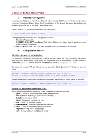 Rapport de projet 2005/2006                                               LICENCE ISDRN Session 2005/2006



5. MISE EN PLACE DU SERVEUR

           a.     Installation du système
Le serveur qui héberge la plate-forme Asterisk est un serveur GNU/Linux[7] fonctionnant avec un
système d’exploitation Debian Sarge 3.1r2. L’installation se fait à partir du disque d’installation par
le réseau disponible sur le site Web : www.debian.org.

Lors du boot du CD, initialiser l’installation par cette ligne :

linux26 DEBCONF_PRIORITY=medium vga=773

Cette ligne permet d’installer avec les options suivantes :
   — linux26 : Noyau 2.6.8.
   — DEBCONF_PRIORITY=medium : Mode intermédiaire pour lequel plus de questions seront
      posées lors de l’installation.
   — vga=773 : Affichage 1024x768 avec un mode de 256 couleurs pour le terminal.

           b.     Configuration de base

Définition des sources d'installation :
Les sources d’installation sont utiles au système afin qu’il sache où il doit récupérer les paquets
dont il pourrait avoir besoin. Pour définir les différentes sources d'installation, on peut utiliser la
commande apt-setup ou bien modifier directement le fichier /etc/apt/sources.list.

On ajoute le serveur FTP de l'Université de Versailles Saint-Quentin-en-Yvelines en tant que
miroir :

deb ftp://ftp.uvsq.fr/pub/debian/debian sarge main contrib non-free
deb-src ftp://ftp.uvsq.fr/pub/debian/debian sarge main contrib non-free

On peut également ajouter le serveur Debian regroupant les différentes mises à jour de sécurité:

deb http://security.debian.org/ sarge/updates main contrib non-free


Installation de paquets supplémentaires :
Afin d'ajouter quelques fonctionnalités utiles, on ajoute les paquets suivants :
   — gpm : Service de support de la souris en mode console
   — less : Utilitaire d'affichage relativement similaire à more
   — bzip2 : Compression Bzip2
   — host : Utilitaire de résolution de nom
   — lftp : Client FTP en mode console
   — manpages-fr : Versions françaises des manuels
   — mutt : Client de messagerie en mode console
   — ntpdate : Configuration de l’horloge
   — ssh : Serveur et client SSH (Secure Shell)




ASTERISK                                                                                           11/26
 