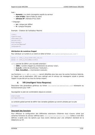 Rapport de projet 2005/2006                                               LICENCE ISDRN Session 2005/2006



host :
   — dynamic : Le client s'enregistre auprès du serveur
   — nom d'hôte : Nom d'hôte du client
   — adresse IP : Adresse IP du client

  language :
   — us : Langue par défaut
   — fr : Langue française

Exemple : Création de l’utilisateur Maxime

[1001]
type=friend
username=1001
secret=1001
host=dynamic
callerid="Maxime"
language=fr


Attribution de numéros d’appel
Pour attribuer un numéro à un client on édite le fichier /etc/asterisk/extensions.conf :

exten => 1001,1,Dial(SIP/1001,20,tr)
exten => 1001,2,VoiceMail(1001)

exten permet de définir une nouvelle extension :
   — 1001 : numéro d’appel (ou d’extension) du serveur vocal ;
   — [1,2,3] : ordre de priorité pour l’exécution ;
   — Dial, VoiceMail… : Commande à exécuter.

Les fonctions Dial() et VoiceMail() seront détaillées plus bas avec les autres fonctions Asterisk.
Ici l’appel vers la destination 1001 sera redirigé vers le serveur de messagerie vocale si jamais
l’appel n’a pas été prit au bout du temps imparti.

           d.     IVR (Intelligent Voice Response)
Description des paramètres généraux du fichier /etc/asterisk/extensions.conf nécessaire au
fonctionnement pour l’IVR :

Sauvegarder le plan de numérotation depuis la console :

static=yes
writeprotect=no

Le contexte global permet de définir des variables globales qui seront utilisées par la suite

[global]


Descriptif des fonctions
Pour effectuer la configuration des différentes extensions d’Asterisk nous n’avons utilisé que
certaines fonctions du serveur définies dans /etc/asterisk/extensions.conf. Celles-ci vont être
définies ci-après avec les options que nous avons retenues pour une utilisation standard de la
téléphonie sur IP.




ASTERISK                                                                                           13/26
 