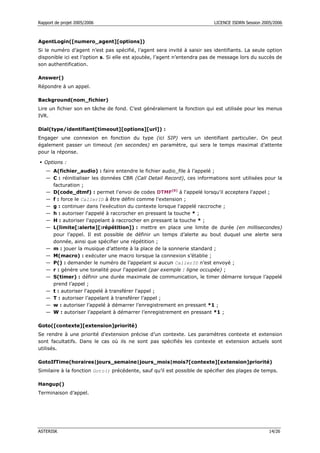 Rapport de projet 2005/2006                                               LICENCE ISDRN Session 2005/2006



AgentLogin([numero_agent][options])
Si le numéro d’agent n’est pas spécifié, l’agent sera invité à saisir ses identifiants. La seule option
disponible ici est l’option s. Si elle est ajoutée, l’agent n’entendra pas de message lors du succès de
son authentification.

Answer()
Répondre à un appel.

Background(nom_fichier)
Lire un fichier son en tâche de fond. C’est généralement la fonction qui est utilisée pour les menus
IVR.

Dial(type/identifiant[timeout][options][url]) :
Engager une connexion en fonction du type (ici SIP) vers un identifiant particulier. On peut
également passer un timeout (en secondes) en paramètre, qui sera le temps maximal d’attente
pour la réponse.

  Options :
   — A(fichier_audio) : faire entendre le fichier audio_file à l’appelé ;
   — C : réinitialiser les données CBR (Call Detail Record), ces informations sont utilisées pour la
     facturation ;
   — D(code_dtmf) : permet l'envoi de codes DTMF[8] à l'appelé lorsqu'il acceptera l'appel ;
   — f : force le CallerID à être défini comme l’extension ;
   — g : continuer dans l'exécution du contexte lorsque l'appelé raccroche ;
   — h : autoriser l'appelé à raccrocher en pressant la touche * ;
   — H : autoriser l'appelant à raccrocher en pressant la touche * ;
   — L(limite[:alerte][:répétition]) : mettre en place une limite de durée (en millisecondes)
     pour l’appel. Il est possible de définir un temps d’alerte au bout duquel une alerte sera
     donnée, ainsi que spécifier une répétition ;
   — m : jouer la musique d’attente à la place de la sonnerie standard ;
   — M(macro) : exécuter une macro lorsque la connexion s’établie ;
   — P() : demander le numéro de l’appelant si aucun CallerID n’est envoyé ;
   — r : génère une tonalité pour l'appelant (par exemple : ligne occupée) ;
   — S(timer) : définir une durée maximale de communication, le timer démarre lorsque l’appelé
     prend l’appel ;
   — t : autoriser l'appelé à transférer l'appel ;
   — T : autoriser l’appelant à transférer l’appel ;
   — w : autoriser l’appelé à démarrer l’enregistrement en pressant *1 ;
   — W : autoriser l’appelant à démarrer l’enregistrement en pressant *1 ;

Goto([contexte][extension]priorité)
Se rendre à une priorité d’extension précise d’un contexte. Les paramètres contexte et extension
sont facultatifs. Dans le cas où ils ne sont pas spécifiés les contexte et extension actuels sont
utilisés.

GotoIfTime(horaires|jours_semaine|jours_mois|mois?[contexte][extension]priorité)
Similaire à la fonction Goto() précédente, sauf qu’il est possible de spécifier des plages de temps.

Hangup()
Terminaison d’appel.




ASTERISK                                                                                           14/26
 