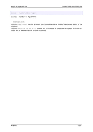 Rapport de projet 2005/2006                                           LICENCE ISDRN Session 2005/2006




member => Agent/numéro d’agent

exemple : member => Agent/2001


  extensions.conf :
L’option AgentLogin() permet a l’agent de s’authentifier et de recevoir des appels depuis la file
d’attente.
L’option Queue(nom de la file) permet aux utilisateurs de contacter les agents de la file ou
d’être mis en attente si aucun ne sont disponible.




ASTERISK                                                                                       18/26
 