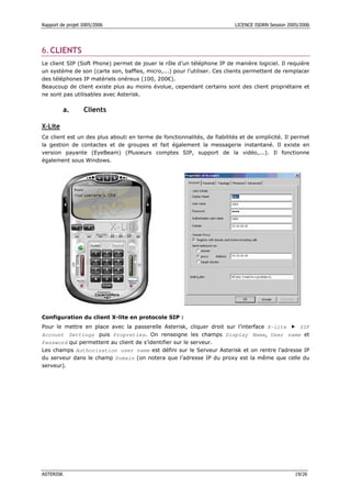 Rapport de projet 2005/2006                                               LICENCE ISDRN Session 2005/2006




6. CLIENTS
Le client SIP (Soft Phone) permet de jouer le rôle d’un téléphone IP de manière logiciel. Il requière
un système de son (carte son, baffles, micro,...) pour l’utiliser. Ces clients permettent de remplacer
des téléphones IP matériels onéreux (100, 200€).
Beaucoup de client existe plus au moins évolue, cependant certains sont des client propriétaire et
ne sont pas utilisables avec Asterisk.

           a.     Clients

X-Lite
Ce client est un des plus abouti en terme de fonctionnalités, de fiabilités et de simplicité. Il permet
la gestion de contactes et de groupes et fait également la messagerie instantané. Il existe en
version payante (EyeBeam) (Plusieurs comptes SIP, support de la vidéo,...). Il fonctionne
également sous Windows.




Configuration du client X-lite en protocole SIP :
Pour le mettre en place avec la passerelle Asterisk, cliquer droit sur l’interface X-lite  SIP
Account Settings puis Propreties. On renseigne les champs Display Name, User name et
Password qui permettent au client de s’identifier sur le serveur.
Les champs Authorization user name est défini sur le Serveur Asterisk et on rentre l’adresse IP
du serveur dans le champ Domain (on notera que l’adresse IP du proxy est la même que celle du
serveur).




ASTERISK                                                                                           19/26
 