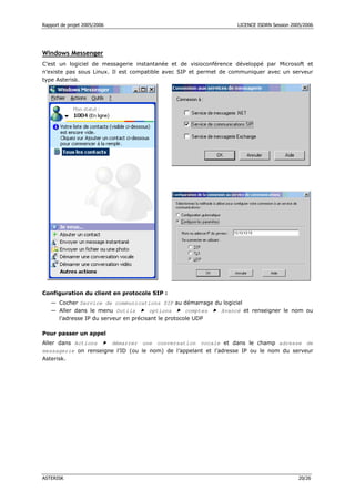 Rapport de projet 2005/2006                                       LICENCE ISDRN Session 2005/2006




Windows Messenger
C’est un logiciel de messagerie instantanée et de visioconférence développé par Microsoft et
n’existe pas sous Linux. Il est compatible avec SIP et permet de communiquer avec un serveur
type Asterisk.




Configuration du client en protocole SIP :
   — Cocher Service de communications SIP au démarrage du logiciel
   — Aller dans le menu Outils        options       comptes Avancé et renseigner le nom ou
     l’adresse IP du serveur en précisant le protocole UDP

Pour passer un appel
Aller dans Actions    démarrer une conversation vocale et dans le champ adresse de
messagerie on renseigne l’ID (ou le nom) de l’appelant et l’adresse IP ou le nom du serveur
Asterisk.




ASTERISK                                                                                   20/26
 