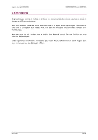 Rapport de projet 2005/2006                                             LICENCE ISDRN Session 2005/2006



9. CONCLUSION

Ce projet nous a permis de mettre en pratique nos connaissances théoriques acquises en cours de
réseaux et télécommunications.

Nous nous sommes de ce fait, initier au travail collectif et avons acquis de multiples connaissances
tant dans la conception d'un réseau VoIP, que dans les multiples fonctionnalités avancées d'un
PABX logiciel.

Nous avons de ce fait constaté que le logiciel libre Asterisk pouvait faire de l’ombre aux gros
centraux téléphoniques.

Cette expérience enrichissante représente pour notre futur professionnel un atout majeur dont
nous ne manquerons pas de nous y référer.




ASTERISK                                                                                         25/26
 