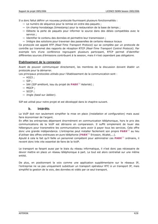 Rapport de projet 2005/2006                                               LICENCE ISDRN Session 2005/2006



Il a donc fallut définir un nouveau protocole fournissant plusieurs fonctionnalités :
    — Le numéro de séquence pour la remise en ordre des paquets ;
    — Un champ horodatage (timestamp) pour la restauration de la base de temps ;
    — Détecte la perte de paquets pour informer la source dans des délais compatibles avec le
       service ;
    — Identifier le contenu des données et permettre leur transmission ;
    — Intègre des solutions pour traverser des passerelles de certains réseaux locaux
Ce protocole est appelé RTP (Real-Time Transport Protocol) qui se complète par un protocole de
contrôle qui transmet des rapports de réception RTCP (Real-Time Transport Control Protocol). Par
exemple lors d’une conférence regroupant plusieurs participant, RTCP permet d’identifier
différentes sources d’émissions contribuant à la session, mais il n’est cependant pas obligatoire.

Etablissement de la connexion
Avant de pouvoir communiquer directement, les membres de la discussion doivent établir un
protocole pour la démarrer.
Les principaux protocoles utilisés pour l’établissement de la communication sont :
   — H323 ;
   — SIP ;
   — IAX (SIP amélioré, issu du projet de PABX[3] Asterisk) ;
   — MGCP ;
   — SCCP ;
   — Jingle (basé sur Jabber).

SIP est utilisé pour notre projet et est développé dans le chapitre suivant.

           b.     Intérêts
La VoIP doit non seulement simplifier la mise en place (installation et configuration) mais aussi
faire économiser de l’argent.
En effet les entreprises dépensent énormément en communication téléphonique, hors le prix des
communications de la VoIP est dérisoire en comparaison. Il suffit simplement de louer des
hébergeurs pour transmettre les communications sans avoir à payer tous les services. Cela offre
donc une grande indépendance. L’entreprise peut installer facilement son propre PABX[3] au lieu
d’utiliser des offres onéreuses en pure téléphonie (PABX[3] Ericsson, Alcatel,...).
Ajouté à cela le fait qu’il faille un personnel compétent pour administrer ces PABX[3] ordinaire, il
revient donc très vite essentiel de faire de la VoIP.

Le transport se faisant aussi par le biais du réseau informatique, il n’est donc pas nécessaire de
devoir mettre en place un réseau téléphonique à part. Le tout est alors centralisé sur une même
entité.

De plus, en positionnant la voix comme une application supplémentaire sur le réseaux IP,
l’entreprise ne va pas uniquement substituer un transport opérateur RTC à un transport IP, mais
simplifié la gestion de la voix, des données et vidéo par ce seul transport.




ASTERISK                                                                                            4/26
 