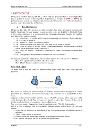 Rapport de projet 2005/2006                                                LICENCE ISDRN Session 2005/2006




3. PROTOCOLE SIP
SIP (Session Initiation Protocol, RFC 3261) est un protocole de signalisation de niveau Application
pour la gestion de session audio indépendant du protocole de transport IP (UDP[2]. / TCP[4]). Ce
protocole avancé permet aux utilisateurs de maintenir, transférer, renvoyer, mettre en attente un
appel ou encore de réaliser des conférences.

           a.     Fonctionnement
SIP permet donc de mettre en place une communication. Pour cela avant que la connexion soit
établie, il se charge d’envoyer plusieurs paquets entre les postes afin de définir le début et la fin de
la conversation, son type, et sa composante (type d’encodage utilisé pour l’audio). Ces requêtes
sont répertoriées sous divers codes :
   — 1xx : Information - La requête a été reçue par le destinataire et continue à être traitée (ex :
       180 = 'en train de sonner')
   — 2xx : Succès (ex : 200 ='OK', 202='acceptée')
   — 3xx : Redirection - Une autre action doit avoir lieue afin de valider la requête
   — 4xx : Erreur du client - La requête contient une syntaxe fausse ou bien elle ne peut pas être
       traitée par ce serveur (ex : 404 = 'Not found')
   — 5xx : Erreur du serveur - Le serveur n’a pas réussi à traiter une requête qui semble être
       correcte
   — 6xx : Echec général, la requête ne peut être traitée par aucun serveur

On distingue également 2 modes précis d’ouverture de sessions avec SIP que l’on va détailler :
  — Mode Point à point : communication entre deux postes ;
  — Mode diffusif : Plusieurs postes membre d’un serveur.

Mode Point à point
Le mode point à point est donc une communication simple entre deux sans passer par une
passerelle.




                                    Figure 3 : mode point à point

Pour ouvrir une session, un utilisateur émet une invitation transportant un descripteur de session
permettant aux utilisateurs souhaitant communiquer de s’accorder sur la comptabilité de leur
média.
L’appelant et l’appelé doivent être identifiés via son URL SIP qui est du même type qu’une URL
mailto (utilisateur@machine). Pour le mode point à point on utilise donc l’adresse IP du poste à
joindre dans le logiciel de communication : sip:nom@adresseip.
Pour ouvrir une session, l’appelant envoie une requête contenant l’URL SIP du destinataire.
Lors de la mise en place de cette communication, plusieurs paquets sont échangés entre les deux
postes :
    — Invite : Permet d’informer le destinataire qu’une communication veut être établie avec lui et
      l’appelant.
    — Trying : Essai d’établir la connexion,
    — Ringing : Emet une sonnerie en attendant le décrochage du combiné distant.
    — OK : Permet d’acquitter une fois le combiné distant décroché.




ASTERISK                                                                                             5/26
 