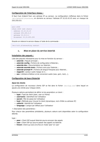 Rapport de projet 2005/2006 LICENCE ISDRN Session 2005/2006
ASTERISK 12/26
Configuration de l'interface réseau :
Il faut t'out d'abord fixer une adresse IP au serveur. La configuration s'effectue dans le fichier
/etc/network/interfaces, on donnera au serveur l'adresse IP 10.10.10.10 avec un masque de
255.255.0.0.
auto eth0
iface eth0 inet static
address 10.10.10.10
netmask 255.255.0.0
gateway 10.10.0.1
broadcast 10.10.255.255
Ensuite on relance le service réseau à l'aide de la commande :
/etc/init.d/networking restart
c. Mise en place du service Asterisk
Installation des paquets :
Liste des paquets nécessaires pour la mise en fonction du serveur :
— asterisk : Paquet principal ;
— asterisk-config : Fichiers de configuration d'Asterisk ;
— asterisk-doc : Documentation sur Asterisk ;
— asterisk-sounds-main : Fichiers sons pour Asterisk ;
— asterisk-prompt-fr : Fichiers de langue française pour Asterisk ;
— mpg123 : Lecteur audio mpeg1 et 2 ;
— sox : Utilitaire d’édition et de conversion audio (wav, gsm, mp3,…).
Configuration de base d'Asterisk
Ajout de clients
La configuration de nouveaux clients SIP se fait dans le fichier /etc/sip.conf dans lequel on
ajoute une entrée pour chaque client.
Plusieurs options permettent de définir et de paramétrer un client :
— type : Type de client (peer, user ou friend)
— username : Identifiant de l'utilisateur
— secret : Mot de passe de l'utilisateur
— host : Méthode pour trouver le client (dynamique, nom d'hôte ou adresse IP)
— callerid : Identité de l'utilisateur
— language : Langue par défaut pour l'utilisateur
 Description des paramètres :
Pour chacun des paramètres précédents, plusieurs valeurs sont disponibles selon la configuration
désirée.
type :
— peer : Client SIP auquel Asterisk pourra envoyer des appels
— user : Client SIP qui pourra passer des appels via Asterisk
— friend : Client qui sera à la fois en mode 'peer' et 'user'
 
