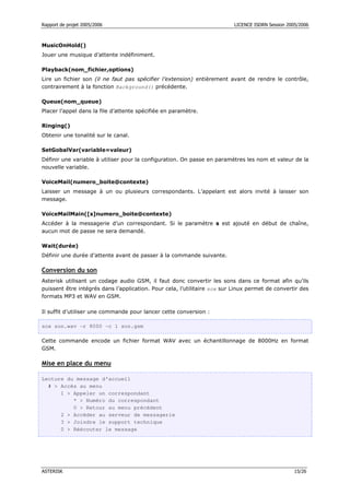 Rapport de projet 2005/2006 LICENCE ISDRN Session 2005/2006
ASTERISK 15/26
MusicOnHold()
Jouer une musique d’attente indéfiniment.
Playback(nom_fichier,options)
Lire un fichier son (il ne faut pas spécifier l’extension) entièrement avant de rendre le contrôle,
contrairement à la fonction Background() précédente.
Queue(nom_queue)
Placer l’appel dans la file d’attente spécifiée en paramètre.
Ringing()
Obtenir une tonalité sur le canal.
SetGobalVar(variable=valeur)
Définir une variable à utiliser pour la configuration. On passe en paramètres les nom et valeur de la
nouvelle variable.
VoiceMail(numero_boite@contexte)
Laisser un message à un ou plusieurs correspondants. L’appelant est alors invité à laisser son
message.
VoiceMailMain([s]numero_boite@contexte)
Accéder à la messagerie d’un correspondant. Si le paramètre s est ajouté en début de chaîne,
aucun mot de passe ne sera demandé.
Wait(durée)
Définir une durée d’attente avant de passer à la commande suivante.
Conversion du son
Asterisk utilisant un codage audio GSM, il faut donc convertir les sons dans ce format afin qu’ils
puissent être intégrés dans l’application. Pour cela, l’utilitaire sox sur Linux permet de convertir des
formats MP3 et WAV en GSM.
Il suffit d’utiliser une commande pour lancer cette conversion :
sox son.wav -r 8000 -c 1 son.gsm
Cette commande encode un fichier format WAV avec un échantillonnage de 8000Hz en format
GSM.
Mise en place du menu
Lecture du message d’accueil
#  Accès au menu
1  Appeler un correspondant
*  Numéro du correspondant
0  Retour au menu précédent
2  Accéder au serveur de messagerie
3  Joindre le support technique
0  Réécouter le message
 