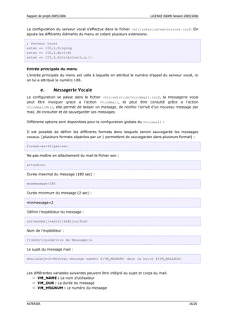 Rapport de projet 2005/2006 LICENCE ISDRN Session 2005/2006
ASTERISK 16/26
La configuration du serveur vocal s’effectue dans le fichier /etc/asterisk/extensions.conf. On
ajoute les différents éléments du menu et créant plusieurs extensions.
; Serveur vocal
exten = 100,1,Ringing
exten = 100,2,Wait(4)
exten = 100,3,Goto(accueil,s,1)
Entrée principale du menu
L’entrée principale du menu est celle à laquelle on attribut le numéro d’appel du serveur vocal, ici
on lui a attribué le numéro 100.
e. Messagerie Vocale
La configuration se passe dans le fichier /etc/asterisk/voicemail.conf, la messagerie vocal
peut être invoquer grace a l’action Voicemail, et peut être consulté grâce a l’action
VoicemailMain, elle permet de laisser un message, de notifier l’arrivé d’un nouveau message par
mail, de consulter et de sauvegarder ses messages.
Différente options sont disponibles pour la configuration globale du Voicemail :
Il est possible de définir les différents formats dans lesquels seront sauvegardé les messages
vocaux. (plusieurs formats séparées par un | permettent de sauvegarder dans plusieurs format) :
format=wav49|gsm|wav
Ne pas mettre en attachement du mail le fichier son :
attach=no
Durée maximal du message (180 sec) :
maxmessage=180
Durée minimum du message (2 sec) :
minmessage=2
Définir l’expéditeur du message :
serveremail=asterisk@localhost
Nom de l'expéditeur :
fromstring=Service de Messagerie
Le sujet du message mail :
emailsubject=Nouveau message numéro ${VM_MSGNUM} dans la boite ${VM_MAILBOX}
Les différentes variables suivantes peuvent être intégré au sujet et corps du mail.
— VM_NAME : Le nom d’utilisateur
— VM_DUR : La durée du message
— VM_MSGNUM : Le numéro du message
 