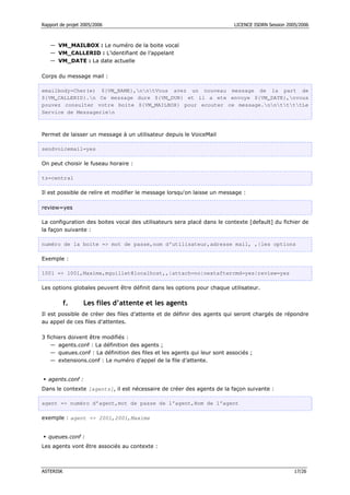 Rapport de projet 2005/2006 LICENCE ISDRN Session 2005/2006
ASTERISK 17/26
— VM_MAILBOX : Le numéro de la boite vocal
— VM_CALLERID : L’identifiant de l’appelant
— VM_DATE : La date actuelle
Corps du message mail :
emailbody=Cher(e) ${VM_NAME},nntVous avez un nouveau message de la part de
${VM_CALLERID}.n Ce message dure ${VM_DUR} et il a ete envoye ${VM_DATE},nvous
pouvez consulter votre boite ${VM_MAILBOX} pour ecouter ce message.nnttttLe
Service de Messagerien
Permet de laisser un message à un utilisateur depuis le VoiceMail
sendvoicemail=yes
On peut choisir le fuseau horaire :
tz=central
Il est possible de relire et modifier le message lorsqu'on laisse un message :
review=yes
La configuration des boites vocal des utilisateurs sera placé dans le contexte [default] du fichier de
la façon suivante :
numéro de la boite = mot de passe,nom d’utilisateur,adresse mail, ,|les options
Exemple :
1001 = 1001,Maxime,mguillet@localhost,,|attach=no|nextaftercmd=yes|review=yes
Les options globales peuvent être définit dans les options pour chaque utilisateur.
f. Les files d’attente et les agents
Il est possible de créer des files d’attente et de définir des agents qui seront chargés de répondre
au appel de ces files d’attentes.
3 fichiers doivent être modifiés :
— agents.conf : La définition des agents ;
— queues.conf : La définition des files et les agents qui leur sont associés ;
— extensions.conf : Le numéro d’appel de la file d’attente.
 agents.conf :
Dans le contexte [agents], il est nécessaire de créer des agents de la façon suivante :
agent = numéro d’agent,mot de passe de l’agent,Nom de l’agent
exemple : agent = 2001,2001,Maxime
 queues.conf :
Les agents vont être associés au contexte :
 