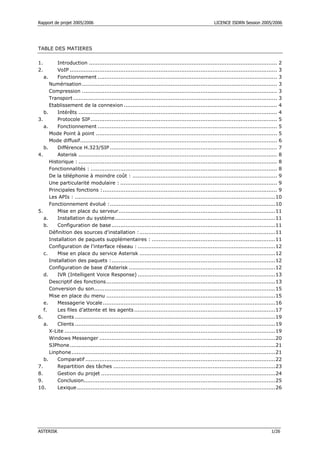 Rapport de projet 2005/2006 LICENCE ISDRN Session 2005/2006
ASTERISK 1/26
TABLE DES MATIERES
1. Introduction ............................................................................................................ 2
2. VoIP ....................................................................................................................... 3
a. Fonctionnement ....................................................................................................... 3
Numérisation................................................................................................................ 3
Compression ................................................................................................................ 3
Transport ..................................................................................................................... 3
Etablissement de la connexion ........................................................................................ 4
b. Intérêts .................................................................................................................. 4
3. Protocole SIP........................................................................................................... 5
a. Fonctionnement ....................................................................................................... 5
Mode Point à point ........................................................................................................ 5
Mode diffusif................................................................................................................. 6
b. Différence H.323/SIP ................................................................................................ 7
4. Asterisk .................................................................................................................. 8
Historique : .................................................................................................................. 8
Fonctionnalités : ........................................................................................................... 8
De la téléphonie à moindre coût : ................................................................................... 9
Une particularité modulaire : .......................................................................................... 9
Principales fonctions :.................................................................................................... 9
Les APIs : ...................................................................................................................10
Fonctionnement évolué :...............................................................................................10
5. Mise en place du serveur..........................................................................................11
a. Installation du système............................................................................................11
b. Configuration de base..............................................................................................11
Définition des sources d'installation :..............................................................................11
Installation de paquets supplémentaires : .......................................................................11
Configuration de l'interface réseau : ...............................................................................12
c. Mise en place du service Asterisk ..............................................................................12
Installation des paquets :..............................................................................................12
Configuration de base d'Asterisk ....................................................................................12
d. IVR (Intelligent Voice Response) ...............................................................................13
Descriptif des fonctions.................................................................................................13
Conversion du son........................................................................................................15
Mise en place du menu .................................................................................................15
e. Messagerie Vocale...................................................................................................16
f. Les files d’attente et les agents.................................................................................17
6. Clients ...................................................................................................................19
a. Clients ...................................................................................................................19
X-Lite .........................................................................................................................19
Windows Messenger .....................................................................................................20
SJPhone......................................................................................................................21
Linphone.....................................................................................................................21
b. Comparatif .............................................................................................................22
7. Repartition des tâches .............................................................................................23
8. Gestion du projet ....................................................................................................24
9. Conclusion..............................................................................................................25
10. Lexique..................................................................................................................26
 