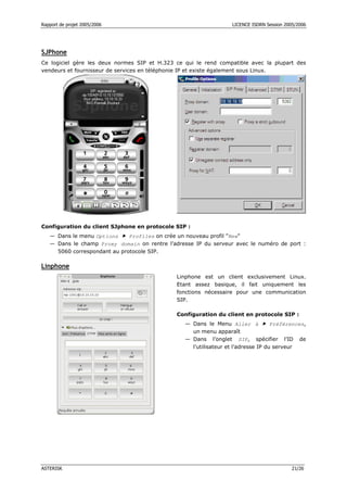 Rapport de projet 2005/2006 LICENCE ISDRN Session 2005/2006
ASTERISK 21/26
SJPhone
Ce logiciel gère les deux normes SIP et H.323 ce qui le rend compatible avec la plupart des
vendeurs et fournisseur de services en téléphonie IP et existe également sous Linux.
Configuration du client SJphone en protocole SIP :
— Dans le menu Options  Profiles on crée un nouveau profil New
— Dans le champ Proxy domain on rentre l’adresse IP du serveur avec le numéro de port :
5060 correspondant au protocole SIP.
Linphone
Linphone est un client exclusivement Linux.
Etant assez basique, il fait uniquement les
fonctions nécessaire pour une communication
SIP.
Configuration du client en protocole SIP :
— Dans le Menu Aller à  Préférences,
un menu apparaît
— Dans l’onglet SIP, spécifier l’ID de
l’utilisateur et l’adresse IP du serveur
 