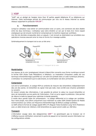 Rapport de projet 2005/2006 LICENCE ISDRN Session 2005/2006
ASTERISK 3/26
2.VOIP
"VoIP" est un abrégé de l’anglais Voice Over IP parfois appelé téléphonie IP ou téléphonie sur
Internet. Cette technologie permet de communiquer par voix via le réseau Internet ou autres
réseaux supportant le protocole TCP/IP[1]
.
a. Fonctionnement
Lorsqu’un utilisateur veut entrer en communication avec un autre, une connexion est alors établie
entre les deux terminaux. L’utilisateur peut alors émettre un son par le biais d’un micro (signal
analogique) qui est ensuite numérisé et compressé par la machine (signal par synthèse).
Une fois les données encapsulées dans un paquet, il est envoyé au destinataire qui procèdera aux
opérations inverses assurant ainsi la mise en forme d’un message audible.
Schématiquement le transport de la voix ce fait ainsi :
Figure 2: transport de la voix
Numérisation
Les signaux de la voix (analogiques) doivent d’abord être convertis sous forme numérique suivant
le format PCM (Pulse Code Modulation) à 64kbits/s. La modulation d’impulsion codée est une
technique d’échantillonnage quantifiée sur une série de symbole dans un code numérique (binaire).
L’ordinateur ne comprenant que le code binaire, la numérisation est donc primordial.
Compression
Lors de la numérisation, le codage PCM se contente de mesurer des échantillons indépendamment
des uns des autres. Un échantillon du signal n’est pas isolé, mais corrélé avec d’autres (précédent
ou suivant).
En tenant compte des informations, il est possible de prévoir la valeur du nouvel échantillon et
donc de transmettre qu’une partie de l’information. C’est ce qu’on appel la prédiction. Cela permet
de réduire la taille du paquet pour optimiser la bande passante.
Il existe deux grands types de compressions : le codage différentiel et le codage par synthèse.
Pour notre projet, nous allons uniquement nous intéresser au codec GSM (Global System for Mobile
Communication) qui utilise une fréquence d’échantillonnage de 8kHz/s (codage synthèse).
Le GSM utilise le format de codage appelé RPE-LTP (Regular Pulse Excitation-Long Term Prediction)
avec un débit binaire de 13kbits/s (160 échantillons du signal seront codés sur 260 bits).
Transport
L’information voyage dans des datagrammes UDP[2]
ne garantissant pas la livraison car ill
n’effectue aucune vérification concernant la perte de paquet et ne transmet aucune information sur
les configurations utilisés.
 