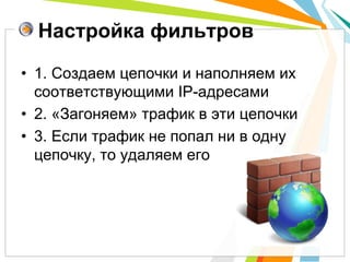 Настройка фильтров

•  1. Создаем цепочки и наполняем их
   соответствующими IP-адресами
•  2. «Загоняем» трафик в эти цепочки
•  3. Если трафик не попал ни в одну
   цепочку, то удаляем его
 