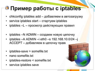 Пример работы с iptables
•  chkconfig iptables add – добавляем в автозагрузку
•  service iptables start – стартуем iptables
•  iptables –L – просмотр действующих правил

•  iptables –N ADMIN – создаем новую цепочку
•  iptables –A ADMIN –i eth0 –s 192.168.10.0/24 –j
   ACCEPT – добавляем в цепочку правило

•    iptables-save > somefile.txt
•    nano somefile.txt
•    iptables-restore < somefile.txt
•    service iptables save
 