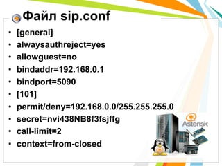 Файл sip.conf
•    [general]
•    alwaysauthreject=yes
•    allowguest=no
•    bindaddr=192.168.0.1
•    bindport=5090
•    [101]
•    permit/deny=192.168.0.0/255.255.255.0
•    secret=nvi438NB8f3fsjffg
•    call-limit=2
•    context=from-closed
 