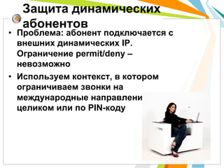 Защита динамических
   абонентов
•  Проблема: абонент подключается с
   внешних динамических IP.
   Ограничение permit/deny –
   невозможно
•  Используем контекст, в котором
   ограничиваем звонки на
   международные направления:
   целиком или по PIN-коду
 