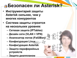 Безопасен ли Asterisk?
•  Инструментарий защиты
   Asterisk сильнее, чем у
   многих конкурентов
•  Система защиты строится
   на нескольких уровнях
  –  Сетевая защита (IPTables)
  –  Дизайн сети (VLAN + VPN)
  –  Анализатор логов (Fail2Ban)
  –  Конфигурация Linux
  –  Конфигурация Asterisk
  –  Защита периферийных
     устройств
  –  Защита диалпланом
 