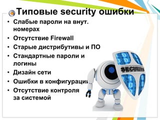 Типовые security ошибки
•  Слабые пароли на внут.
   номерах
•  Отсутствие Firewall
•  Старые дистрибутивы и ПО
•  Стандартные пароли и
   логины
•  Дизайн сети
•  Ошибки в конфигурации
•  Отсутствие контроля
   за системой
 