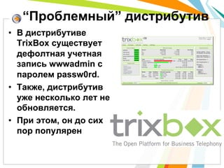 “Проблемный” дистрибутив
•  В дистрибутиве
   TrixBox существует
   дефолтная учетная
   запись wwwadmin с
   паролем passw0rd.
•  Также, дистрибутив
   уже несколько лет не
   обновляется.
•  При этом, он до сих
   пор популярен
 
