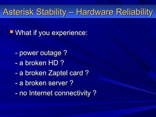 Asterisk Stability – Hardware ReliabilityAsterisk Stability – Hardware Reliability
 What if you experience:What if you experience:
- power outage ?- power outage ?
- a broken HD ?- a broken HD ?
- a broken Zaptel card ?- a broken Zaptel card ?
- a broken server ?- a broken server ?
- no Internet connectivity ?- no Internet connectivity ?
 