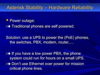 Asterisk Stability – Hardware ReliabilityAsterisk Stability – Hardware Reliability
 Power outage:Power outage:
 Traditional phones are self powered.Traditional phones are self powered.
Solution: use a UPS to power the (PoE) phones,Solution: use a UPS to power the (PoE) phones,
the switches, PBX, modem, router,…the switches, PBX, modem, router,…
 If you have a low power PBX, the phoneIf you have a low power PBX, the phone
system could run for hours on a small UPS.system could run for hours on a small UPS.
 Don’t use Ethernet over power for missionDon’t use Ethernet over power for mission
critical phone lines.critical phone lines.
 