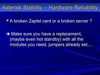 Asterisk Stability – Hardware ReliabilityAsterisk Stability – Hardware Reliability
 A broken Zaptel card or a broken server ?A broken Zaptel card or a broken server ?
 Make sure you have a replacement,Make sure you have a replacement,
(maybe even hot standby) with all the(maybe even hot standby) with all the
modules you need, jumpers already set,…modules you need, jumpers already set,…
 