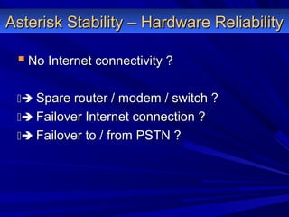 Asterisk Stability – Hardware ReliabilityAsterisk Stability – Hardware Reliability
 No Internet connectivity ?No Internet connectivity ?
 Spare router / modem / switch ?Spare router / modem / switch ?
 Failover Internet connection ?Failover Internet connection ?
 Failover to / from PSTN ?Failover to / from PSTN ?
 