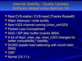 Asterisk Stability / Quality UpdatesAsterisk Stability / Quality Updates
Software related since Astricon ‘04Software related since Astricon ‘04
 Real CVS-stable / CVS-head (Thanks Russell!)Real CVS-stable / CVS-head (Thanks Russell!)
 Major cleanups / code audits.Major cleanups / code audits.
 New h323 channel coming (chan_ooh323)New h323 channel coming (chan_ooh323)
 Packet Loss ConcealmentPacket Loss Concealment
 IAX2 / SIP jitter buffer (mantis 3854)IAX2 / SIP jitter buffer (mantis 3854)
 A lot of libpri, chan_sip, chan_h323 changes forA lot of libpri, chan_sip, chan_h323 changes for
better compatibility / stability.better compatibility / stability.
 DUNDi (easier load balancing with round robinDUNDi (easier load balancing with round robin
DNS)DNS)
 OSPOSP
 Kernel 2.6.11.xKernel 2.6.11.x
 
