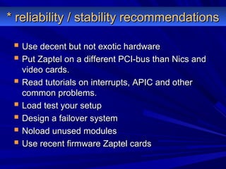 * reliability / stability recommendations* reliability / stability recommendations
 Use decent but not exotic hardwareUse decent but not exotic hardware
 Put Zaptel on a different PCI-bus than Nics andPut Zaptel on a different PCI-bus than Nics and
video cards.video cards.
 Read tutorials on interrupts, APIC and otherRead tutorials on interrupts, APIC and other
common problems.common problems.
 Load test your setupLoad test your setup
 Design a failover systemDesign a failover system
 Noload unused modulesNoload unused modules
 Use recent firmware Zaptel cardsUse recent firmware Zaptel cards
 