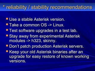 * reliability / stability recommendations* reliability / stability recommendations
 Use a stable Asterisk version.Use a stable Asterisk version.
 Take a common OS -> Linux.Take a common OS -> Linux.
 Test software upgrades in a test lab.Test software upgrades in a test lab.
 Stay away from experimental AsteriskStay away from experimental Asterisk
modules -> h323, skinny.modules -> h323, skinny.
 Don’t patch production Asterisk servers.Don’t patch production Asterisk servers.
 Keep your old Asterisk binaries after anKeep your old Asterisk binaries after an
upgrade for easy restore of known workingupgrade for easy restore of known working
versions.versions.
 