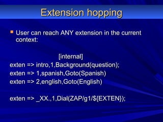 Extension hoppingExtension hopping
 User can reach ANY extension in the currentUser can reach ANY extension in the current
context:context:
[internal][internal]
exten => intro,1,Background(question);exten => intro,1,Background(question);
exten => 1,spanish,Goto(Spanish)exten => 1,spanish,Goto(Spanish)
exten => 2,english,Goto(English)exten => 2,english,Goto(English)
exten => _XX.,1,Dial(ZAP/g1/${EXTEN});exten => _XX.,1,Dial(ZAP/g1/${EXTEN});
 