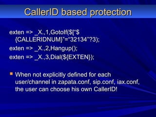 CallerID based protectionCallerID based protection
exten => _X.,1,GotoIf($[“$exten => _X.,1,GotoIf($[“$
{CALLERIDNUM}”=“32134”?3);{CALLERIDNUM}”=“32134”?3);
exten => _X.,2,Hangup();exten => _X.,2,Hangup();
exten => _X.,3,Dial(${EXTEN});exten => _X.,3,Dial(${EXTEN});
 When not explicitly defined for eachWhen not explicitly defined for each
user/channel in zapata.conf, sip.conf, iax.conf,user/channel in zapata.conf, sip.conf, iax.conf,
the user can choose his own CallerID!the user can choose his own CallerID!
 