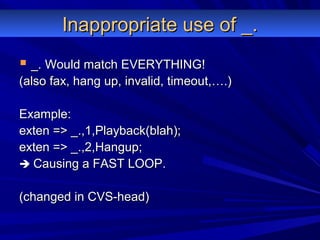 Inappropriate use of _.Inappropriate use of _.
 _. Would match EVERYTHING!_. Would match EVERYTHING!
(also fax, hang up, invalid, timeout,….)(also fax, hang up, invalid, timeout,….)
Example:Example:
exten => _.,1,Playback(blah);exten => _.,1,Playback(blah);
exten => _.,2,Hangup;exten => _.,2,Hangup;
 Causing a FAST LOOP.Causing a FAST LOOP.
(changed in CVS-head)(changed in CVS-head)
 