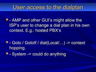 User access to the dialplanUser access to the dialplan
 - AMP and other GUI’s might allow the- AMP and other GUI’s might allow the
ISP’s user to change a dial plan in his ownISP’s user to change a dial plan in his own
context. E.g.: hosted PBX’scontext. E.g.: hosted PBX’s
 - Goto / GotoIf / dial(Local/…) -> context- Goto / GotoIf / dial(Local/…) -> context
hopping.hopping.
 - System -> could do anything- System -> could do anything
 