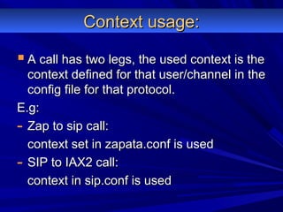 Context usage:Context usage:
 A call has two legs, the used context is theA call has two legs, the used context is the
context defined for that user/channel in thecontext defined for that user/channel in the
config file for that protocol.config file for that protocol.
E.g:E.g:
- Zap to sip call:Zap to sip call:
context set in zapata.conf is usedcontext set in zapata.conf is used
- SIP to IAX2 call:SIP to IAX2 call:
context in sip.conf is usedcontext in sip.conf is used
 