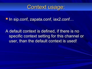 Context usage:Context usage:
 In sip.conf, zapata.conf, iax2.conf…In sip.conf, zapata.conf, iax2.conf…
A default context is defined, if there is noA default context is defined, if there is no
specific context setting for this channel orspecific context setting for this channel or
user, than the default context is used!user, than the default context is used!
 