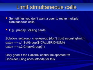 Limit simultaneous callsLimit simultaneous calls
 Sometimes you don’t want a user to make multipleSometimes you don’t want a user to make multiple
simultaneous calls.simultaneous calls.
 E.g.: prepay / calling cardsE.g.: prepay / calling cards
Solution: setgroup, checkgroup (don’t trust incominglimit.)Solution: setgroup, checkgroup (don’t trust incominglimit.)
exten => s,1,SetGroup(${CALLERIDNUM})exten => s,1,SetGroup(${CALLERIDNUM})
exten => s,2,CheckGroup(1)exten => s,2,CheckGroup(1)
Only good if the CallerID cannot be spoofed !!!!Only good if the CallerID cannot be spoofed !!!!
Consider using accountcode for this.Consider using accountcode for this.
 