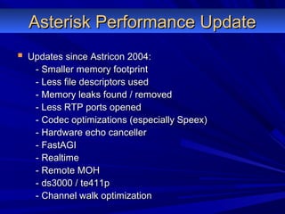 Asterisk Performance UpdateAsterisk Performance Update
 Updates since Astricon 2004:Updates since Astricon 2004:
- Smaller memory footprint- Smaller memory footprint
- Less file descriptors used- Less file descriptors used
- Memory leaks found / removed- Memory leaks found / removed
- Less RTP ports opened- Less RTP ports opened
- Codec optimizations (especially Speex)- Codec optimizations (especially Speex)
- Hardware echo canceller- Hardware echo canceller
- FastAGI- FastAGI
- Realtime- Realtime
- Remote MOH- Remote MOH
- ds3000 / te411p- ds3000 / te411p
- Channel walk optimization- Channel walk optimization
 